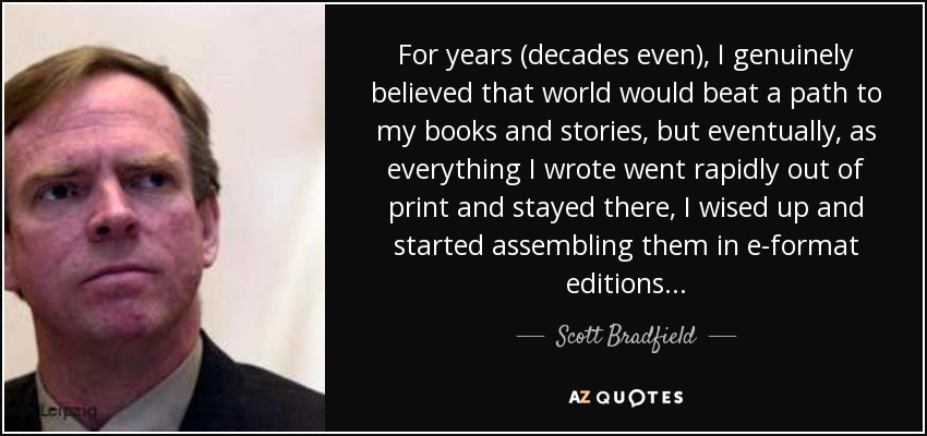 For years (decades even), I genuinely believed that world would beat a path to my books and stories, but eventually, as everything I wrote went rapidly out of print and stayed there, I wised up and started assembling them in e-format editions... - Scott Bradfield