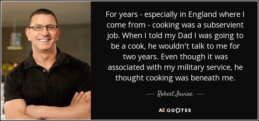 For years - especially in England where I come from - cooking was a subservient job. When I told my Dad I was going to be a cook, he wouldn't talk to me for two years. Even though it was associated with my military service, he thought cooking was beneath me. - Robert Irvine