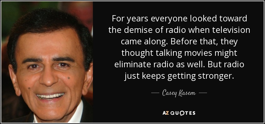 For years everyone looked toward the demise of radio when television came along. Before that, they thought talking movies might eliminate radio as well. But radio just keeps getting stronger. - Casey Kasem