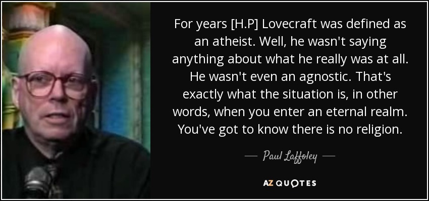 For years [H.P] Lovecraft was defined as an atheist. Well, he wasn't saying anything about what he really was at all. He wasn't even an agnostic. That's exactly what the situation is, in other words, when you enter an eternal realm. You've got to know there is no religion. - Paul Laffoley