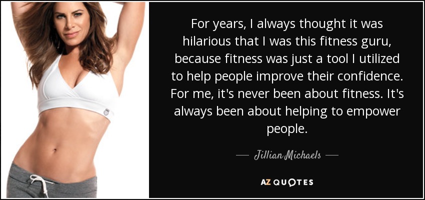 For years, I always thought it was hilarious that I was this fitness guru, because fitness was just a tool I utilized to help people improve their confidence. For me, it's never been about fitness. It's always been about helping to empower people. - Jillian Michaels