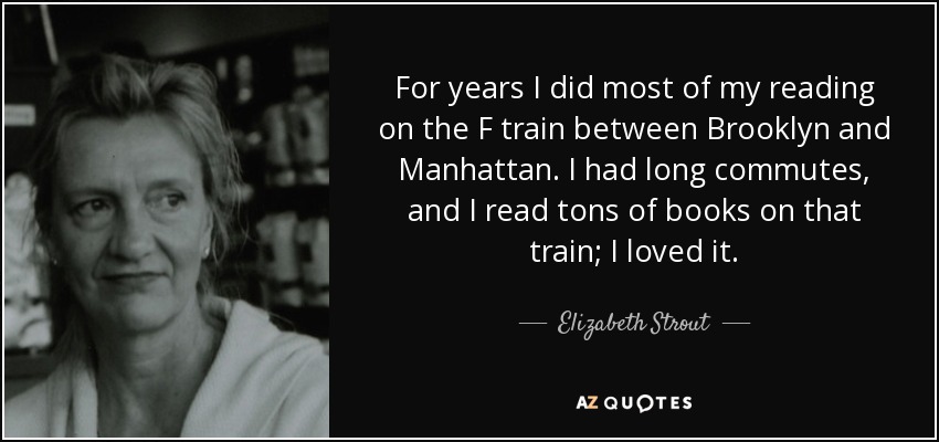 For years I did most of my reading on the F train between Brooklyn and Manhattan. I had long commutes, and I read tons of books on that train; I loved it. - Elizabeth Strout