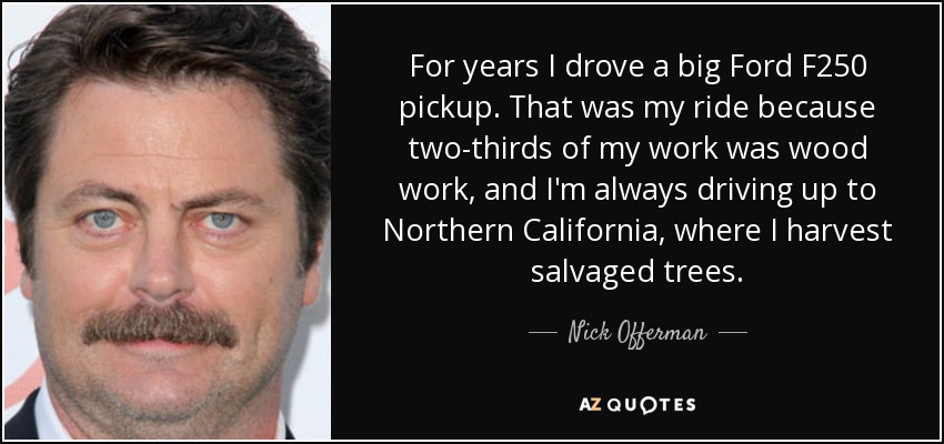 For years I drove a big Ford F250 pickup. That was my ride because two-thirds of my work was wood work, and I'm always driving up to Northern California, where I harvest salvaged trees. - Nick Offerman