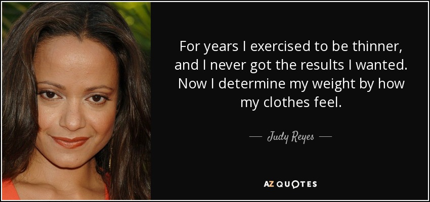 For years I exercised to be thinner, and I never got the results I wanted. Now I determine my weight by how my clothes feel. - Judy Reyes