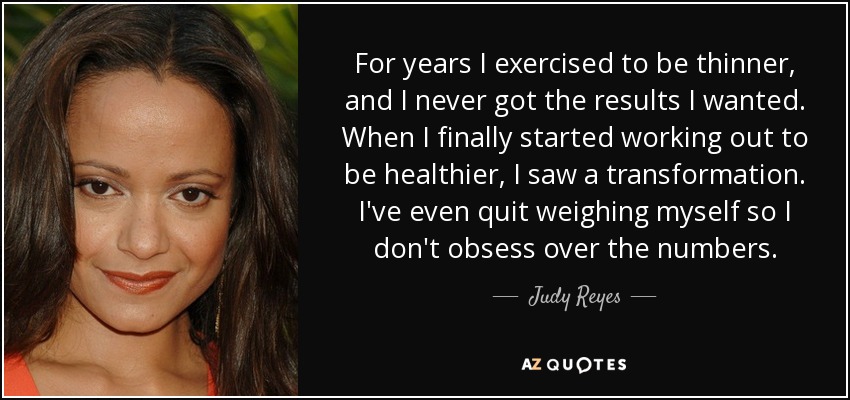 For years I exercised to be thinner, and I never got the results I wanted. When I finally started working out to be healthier, I saw a transformation. I've even quit weighing myself so I don't obsess over the numbers. - Judy Reyes