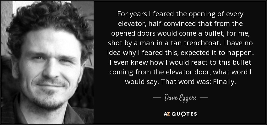 For years I feared the opening of every elevator, half-convinced that from the opened doors would come a bullet, for me, shot by a man in a tan trenchcoat. I have no idea why I feared this, expected it to happen. I even knew how I would react to this bullet coming from the elevator door, what word I would say. That word was: Finally. - Dave Eggers