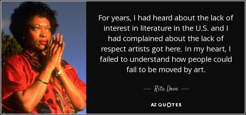 For years, I had heard about the lack of interest in literature in the U.S. and I had complained about the lack of respect artists got here. In my heart, I failed to understand how people could fail to be moved by art. - Rita Dove