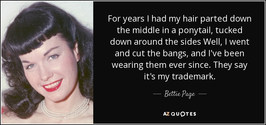 For years I had my hair parted down the middle in a ponytail, tucked down around the sides Well, I went and cut the bangs, and I've been wearing them ever since. They say it's my trademark. - Bettie Page