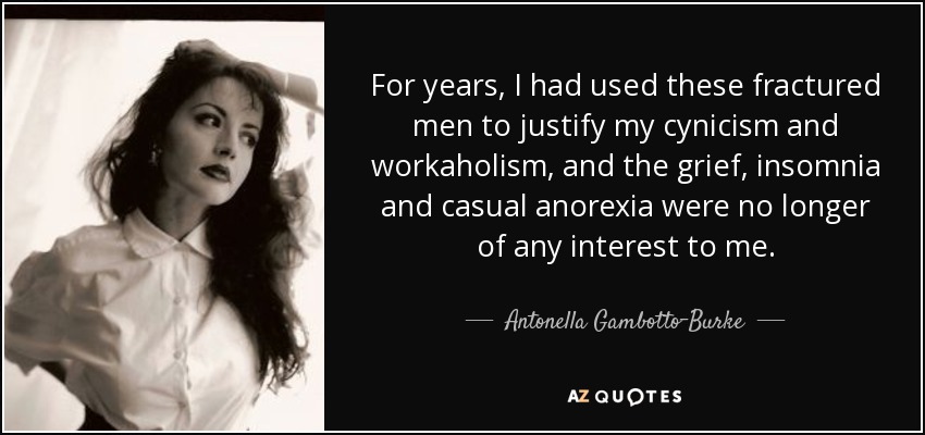 For years, I had used these fractured men to justify my cynicism and workaholism, and the grief, insomnia and casual anorexia were no longer of any interest to me. - Antonella Gambotto-Burke
