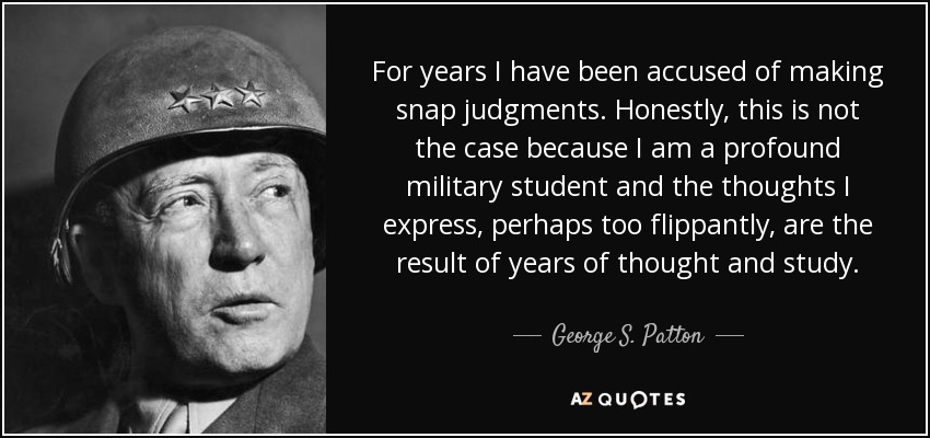 For years I have been accused of making snap judgments. Honestly, this is not the case because I am a profound military student and the thoughts I express, perhaps too flippantly, are the result of years of thought and study. - George S. Patton