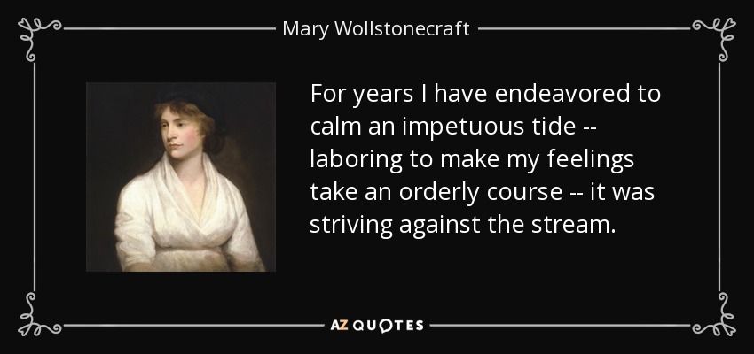 For years I have endeavored to calm an impetuous tide -- laboring to make my feelings take an orderly course -- it was striving against the stream. - Mary Wollstonecraft