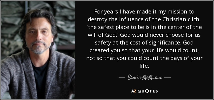 For years I have made it my mission to destroy the influence of the Christian clich, 'the safest place to be is in the center of the will of God.' God would never choose for us safety at the cost of significance. God created you so that your life would count, not so that you could count the days of your life. - Erwin McManus