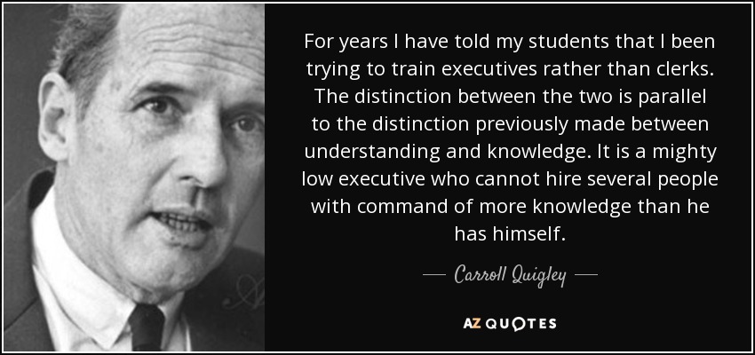For years I have told my students that I been trying to train executives rather than clerks. The distinction between the two is parallel to the distinction previously made between understanding and knowledge. It is a mighty low executive who cannot hire several people with command of more knowledge than he has himself. - Carroll Quigley