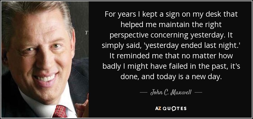 For years I kept a sign on my desk that helped me maintain the right perspective concerning yesterday. It simply said, 'yesterday ended last night.' It reminded me that no matter how badly I might have failed in the past, it's done, and today is a new day. - John C. Maxwell