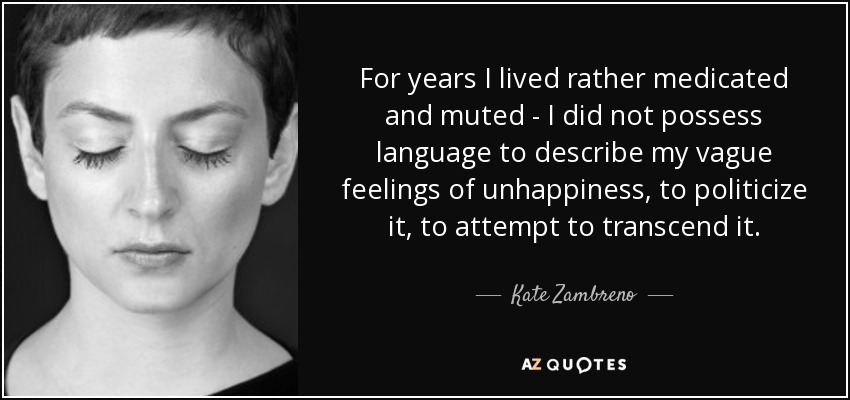 For years I lived rather medicated and muted - I did not possess language to describe my vague feelings of unhappiness, to politicize it, to attempt to transcend it. - Kate Zambreno