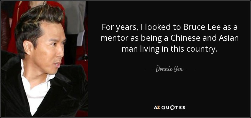 For years, I looked to Bruce Lee as a mentor as being a Chinese and Asian man living in this country. - Donnie Yen
