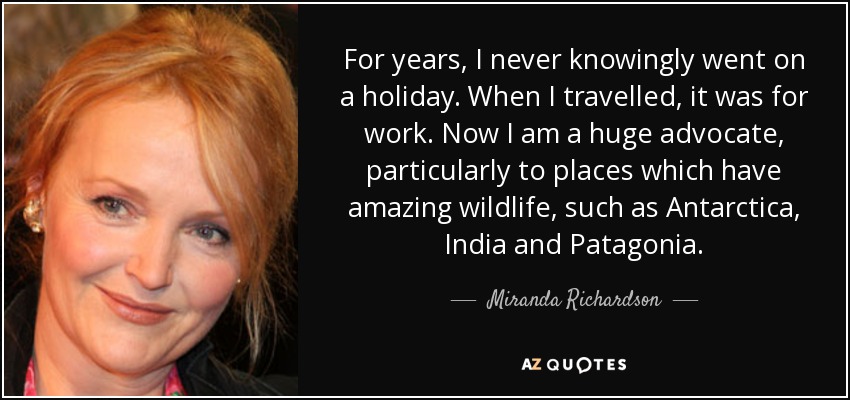 For years, I never knowingly went on a holiday. When I travelled, it was for work. Now I am a huge advocate, particularly to places which have amazing wildlife, such as Antarctica, India and Patagonia. - Miranda Richardson