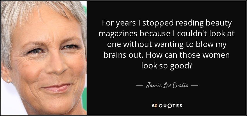 For years I stopped reading beauty magazines because I couldn't look at one without wanting to blow my brains out. How can those women look so good? - Jamie Lee Curtis