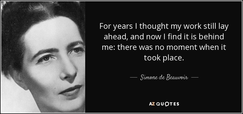 For years I thought my work still lay ahead, and now I find it is behind me: there was no moment when it took place. - Simone de Beauvoir