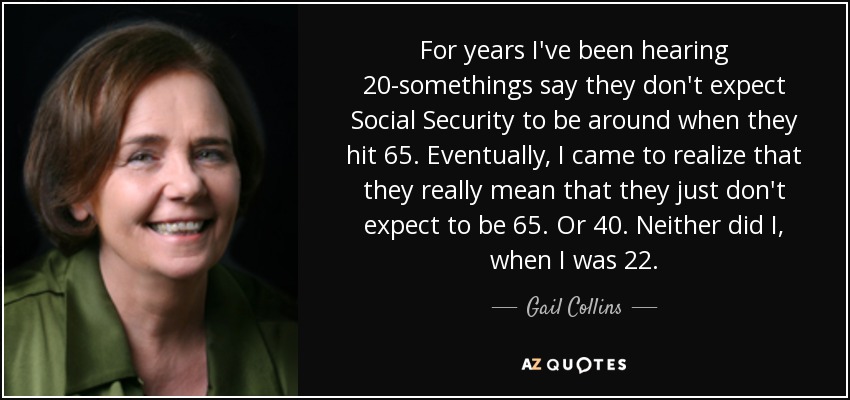 For years I've been hearing 20-somethings say they don't expect Social Security to be around when they hit 65. Eventually, I came to realize that they really mean that they just don't expect to be 65. Or 40. Neither did I, when I was 22. - Gail Collins