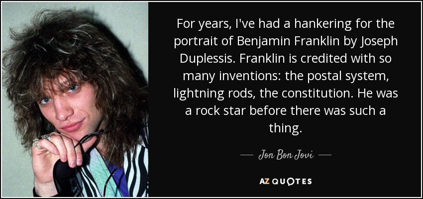 For years, I've had a hankering for the portrait of Benjamin Franklin by Joseph Duplessis. Franklin is credited with so many inventions: the postal system, lightning rods, the constitution. He was a rock star before there was such a thing. - Jon Bon Jovi