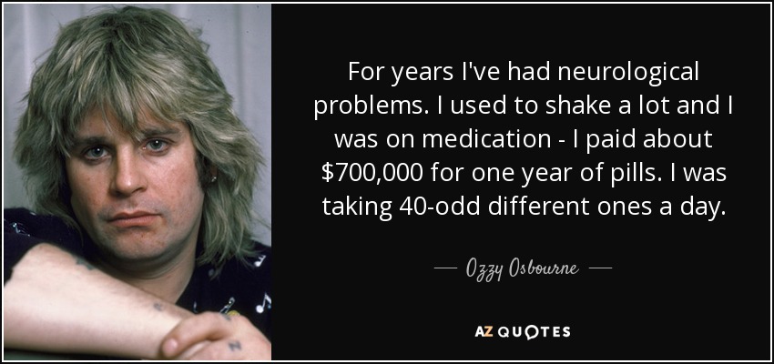 For years I've had neurological problems. I used to shake a lot and I was on medication - I paid about $700,000 for one year of pills. I was taking 40-odd different ones a day. - Ozzy Osbourne