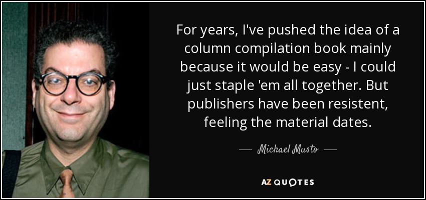 For years, I've pushed the idea of a column compilation book mainly because it would be easy - I could just staple 'em all together. But publishers have been resistent, feeling the material dates. - Michael Musto