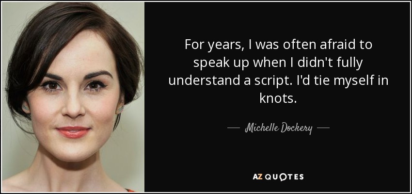 For years, I was often afraid to speak up when I didn't fully understand a script. I'd tie myself in knots. - Michelle Dockery