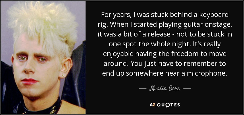 For years, I was stuck behind a keyboard rig. When I started playing guitar onstage, it was a bit of a release - not to be stuck in one spot the whole night. It's really enjoyable having the freedom to move around. You just have to remember to end up somewhere near a microphone. - Martin Gore