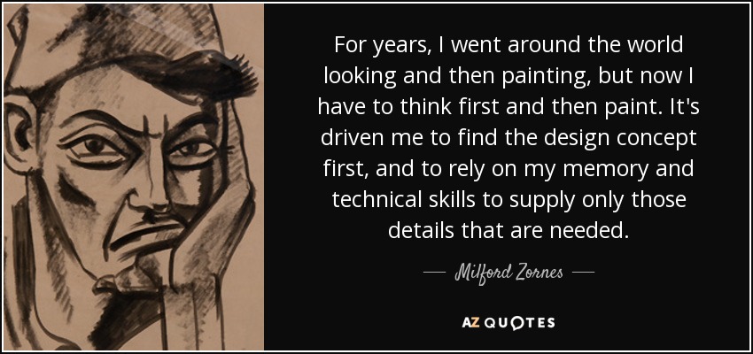 For years, I went around the world looking and then painting, but now I have to think first and then paint. It's driven me to find the design concept first, and to rely on my memory and technical skills to supply only those details that are needed. - Milford Zornes