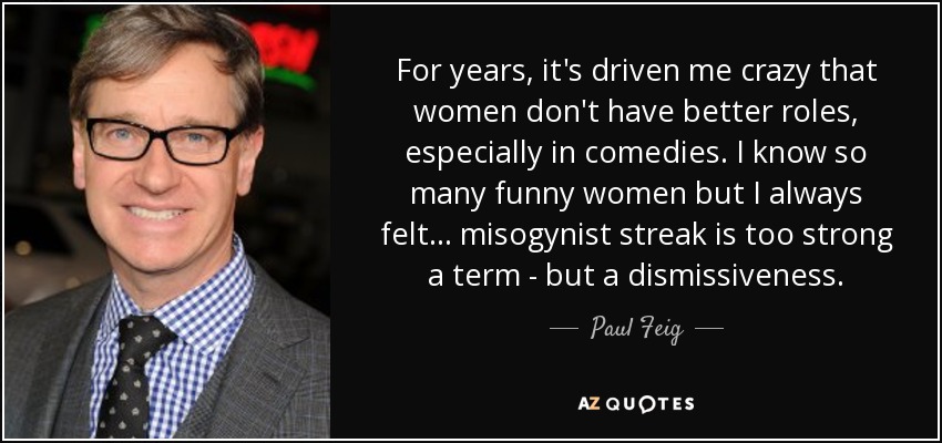 For years, it's driven me crazy that women don't have better roles, especially in comedies. I know so many funny women but I always felt... misogynist streak is too strong a term - but a dismissiveness. - Paul Feig