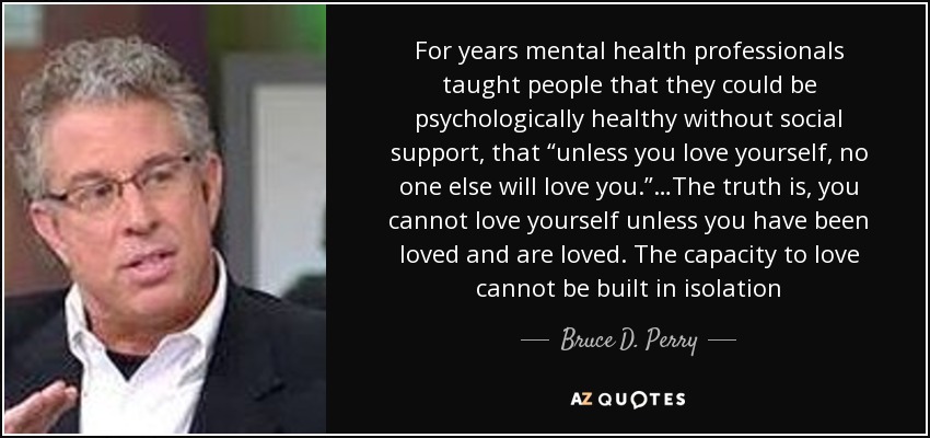 For years mental health professionals taught people that they could be psychologically healthy without social support, that “unless you love yourself, no one else will love you.”…The truth is, you cannot love yourself unless you have been loved and are loved. The capacity to love cannot be built in isolation - Bruce D. Perry