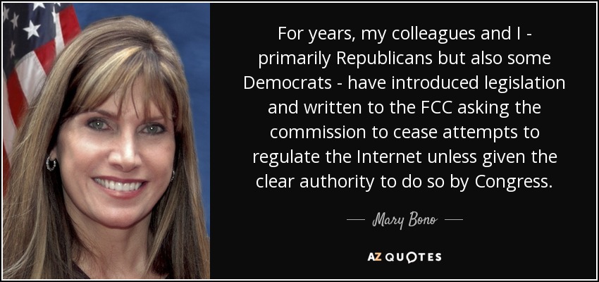 For years, my colleagues and I - primarily Republicans but also some Democrats - have introduced legislation and written to the FCC asking the commission to cease attempts to regulate the Internet unless given the clear authority to do so by Congress. - Mary Bono