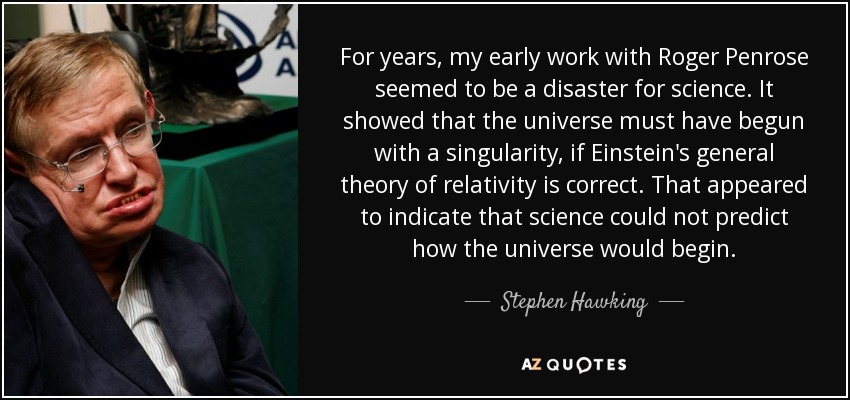 For years, my early work with Roger Penrose seemed to be a disaster for science. It showed that the universe must have begun with a singularity, if Einstein's general theory of relativity is correct. That appeared to indicate that science could not predict how the universe would begin. - Stephen Hawking