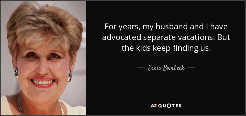 For years, my husband and I have advocated separate vacations. But the kids keep finding us. - Erma Bombeck