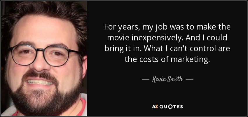 For years, my job was to make the movie inexpensively. And I could bring it in. What I can't control are the costs of marketing. - Kevin Smith