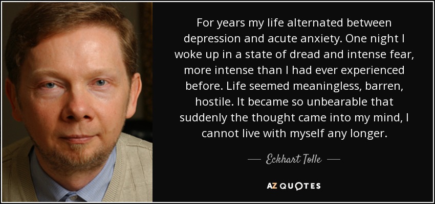 For years my life alternated between depression and acute anxiety. One night I woke up in a state of dread and intense fear, more intense than I had ever experienced before. Life seemed meaningless, barren, hostile. It became so unbearable that suddenly the thought came into my mind, I cannot live with myself any longer. - Eckhart Tolle