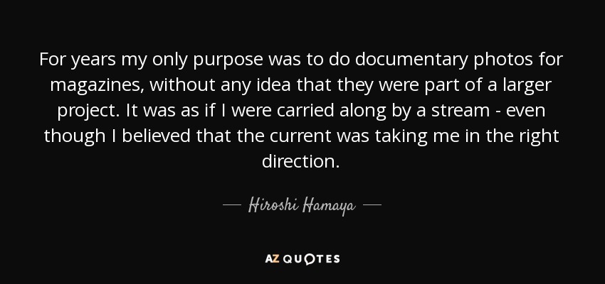 For years my only purpose was to do documentary photos for magazines, without any idea that they were part of a larger project. It was as if I were carried along by a stream - even though I believed that the current was taking me in the right direction. - Hiroshi Hamaya