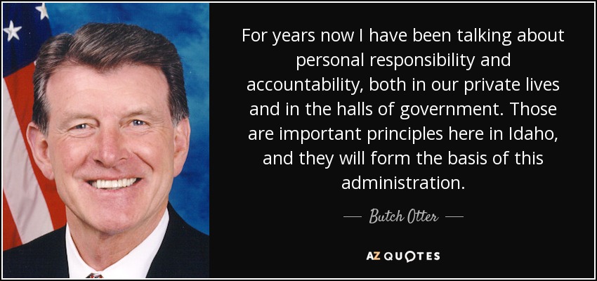 For years now I have been talking about personal responsibility and accountability, both in our private lives and in the halls of government. Those are important principles here in Idaho, and they will form the basis of this administration. - Butch Otter