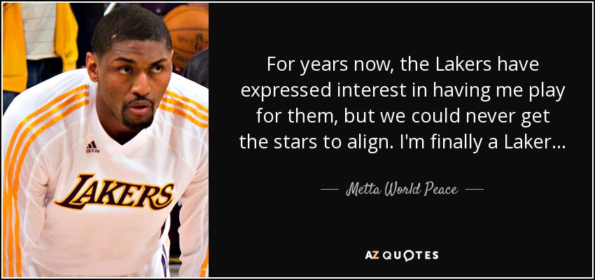 For years now, the Lakers have expressed interest in having me play for them, but we could never get the stars to align. I'm finally a Laker... - Metta World Peace