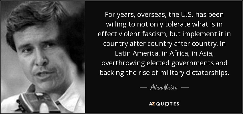 For years, overseas, the U.S. has been willing to not only tolerate what is in effect violent fascism, but implement it in country after country after country, in Latin America, in Africa, in Asia, overthrowing elected governments and backing the rise of military dictatorships. - Allan Nairn