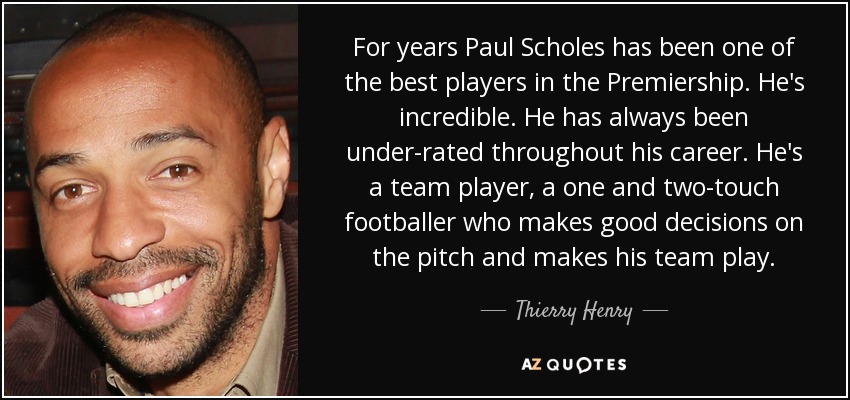 For years Paul Scholes has been one of the best players in the Premiership. He's incredible. He has always been under-rated throughout his career. He's a team player, a one and two-touch footballer who makes good decisions on the pitch and makes his team play. - Thierry Henry
