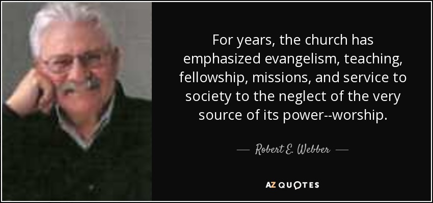 For years, the church has emphasized evangelism, teaching, fellowship, missions, and service to society to the neglect of the very source of its power--worship. - Robert E. Webber