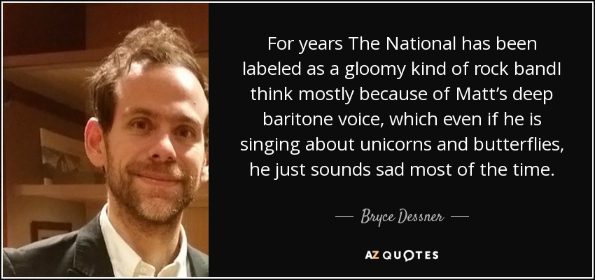 For years The National has been labeled as a gloomy kind of rock bandI think mostly because of Matt’s deep baritone voice, which even if he is singing about unicorns and butterflies, he just sounds sad most of the time. - Bryce Dessner