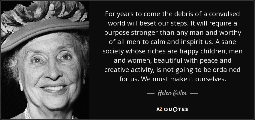 For years to come the debris of a convulsed world will beset our steps. It will require a purpose stronger than any man and worthy of all men to calm and inspirit us. A sane society whose riches are happy children, men and women, beautiful with peace and creative activity, is not going to be ordained for us. We must make it ourselves. - Helen Keller