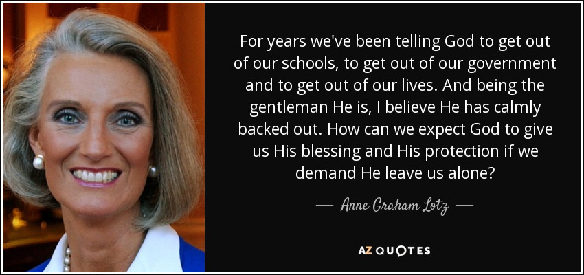 For years we've been telling God to get out of our schools, to get out of our government and to get out of our lives. And being the gentleman He is, I believe He has calmly backed out. How can we expect God to give us His blessing and His protection if we demand He leave us alone? - Anne Graham Lotz