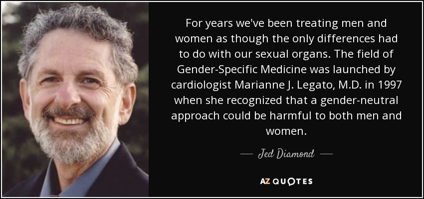 For years we've been treating men and women as though the only differences had to do with our sexual organs. The field of Gender-Specific Medicine was launched by cardiologist Marianne J. Legato, M.D. in 1997 when she recognized that a gender-neutral approach could be harmful to both men and women. - Jed Diamond
