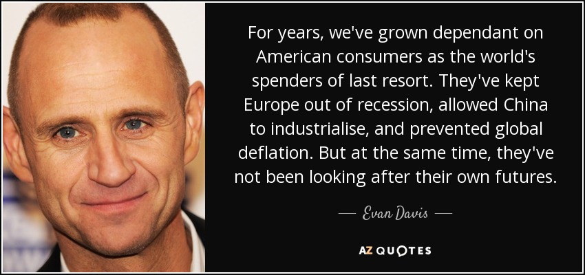 For years, we've grown dependant on American consumers as the world's spenders of last resort. They've kept Europe out of recession, allowed China to industrialise, and prevented global deflation. But at the same time, they've not been looking after their own futures. - Evan Davis