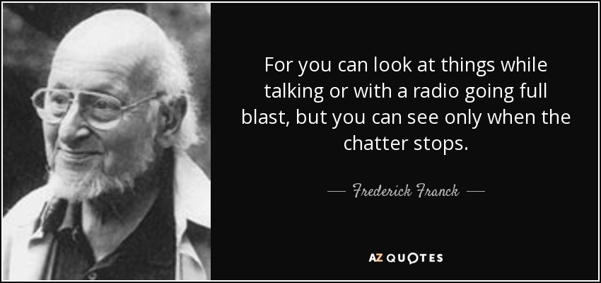 For you can look at things while talking or with a radio going full blast, but you can see only when the chatter stops. - Frederick Franck