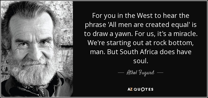 For you in the West to hear the phrase 'All men are created equal' is to draw a yawn. For us, it's a miracle. We're starting out at rock bottom, man. But South Africa does have soul. - Athol Fugard